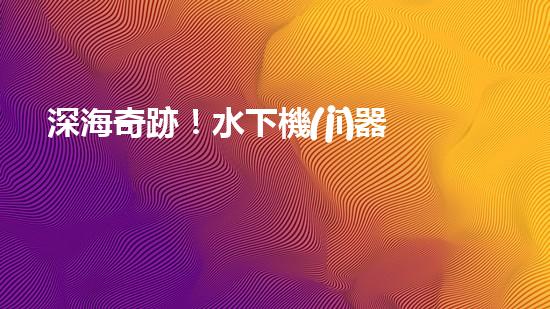 深海奇跡！水下機(jī)器人挑戰(zhàn)極限，清淤超深究竟有何神秘？